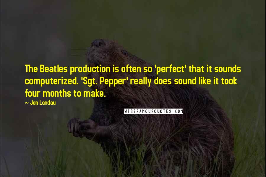 Jon Landau quotes: The Beatles production is often so 'perfect' that it sounds computerized. 'Sgt. Pepper' really does sound like it took four months to make.