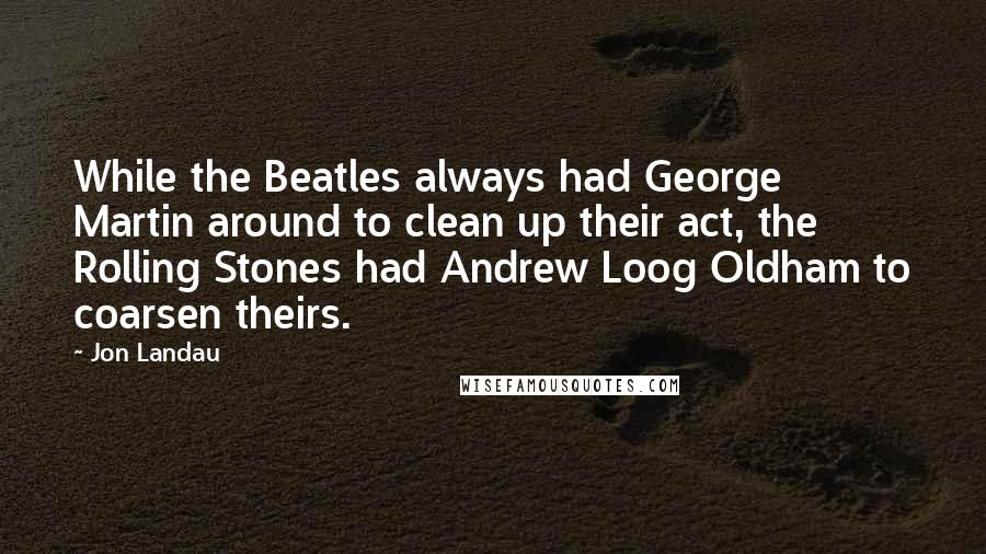 Jon Landau quotes: While the Beatles always had George Martin around to clean up their act, the Rolling Stones had Andrew Loog Oldham to coarsen theirs. Jon Landau quotes: While the Beatles always had George Martin around to clean up their act, the Rolling Stones had Andrew Loog Oldham to coarsen theirs.