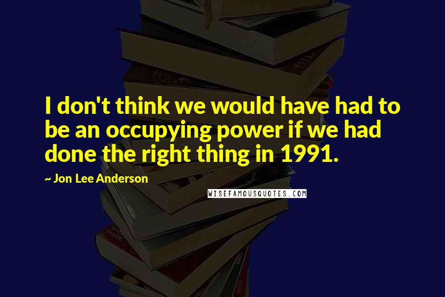 Jon Lee Anderson quotes: I don't think we would have had to be an occupying power if we had done the right thing in 1991.