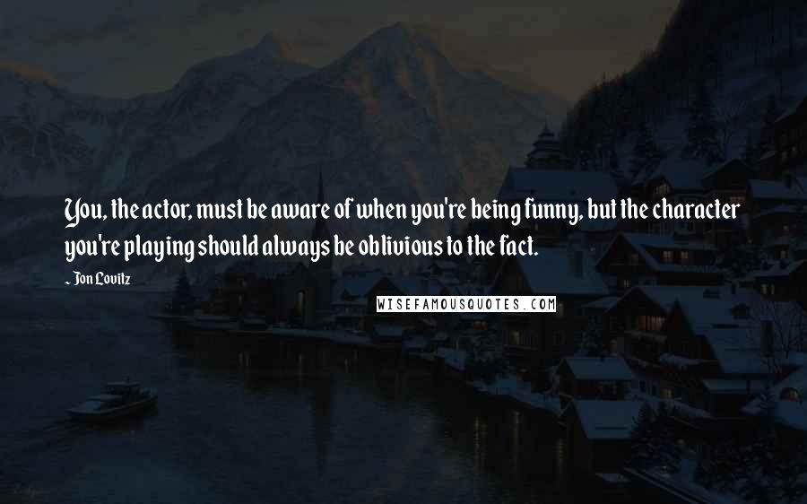 Jon Lovitz quotes: You, the actor, must be aware of when you're being funny, but the character you're playing should always be oblivious to the fact.