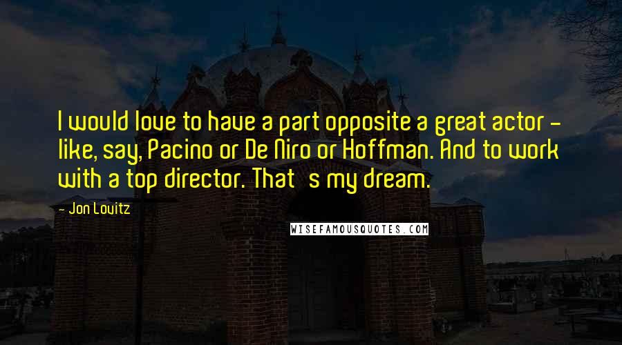 Jon Lovitz quotes: I would love to have a part opposite a great actor - like, say, Pacino or De Niro or Hoffman. And to work with a top director. That's my dream.