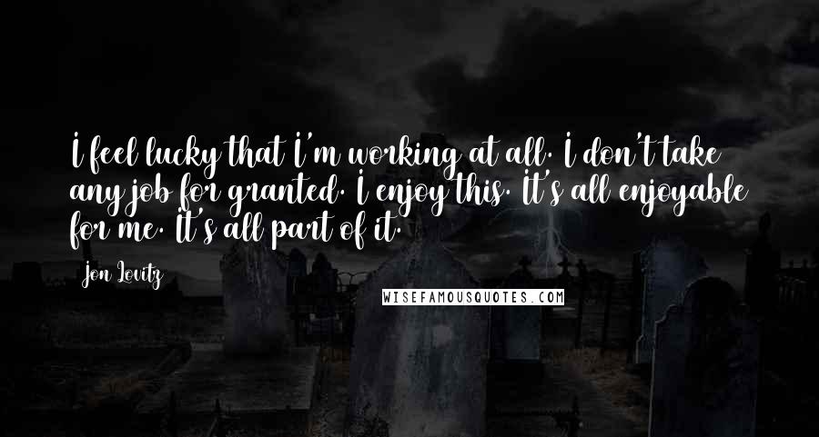 Jon Lovitz quotes: I feel lucky that I'm working at all. I don't take any job for granted. I enjoy this. It's all enjoyable for me. It's all part of it.