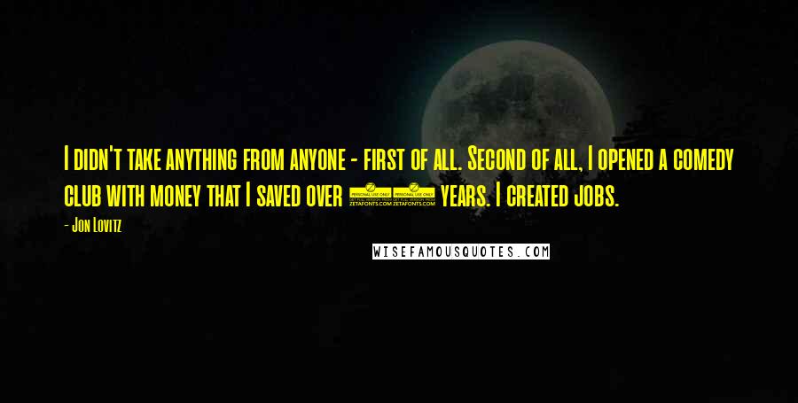 Jon Lovitz quotes: I didn't take anything from anyone - first of all. Second of all, I opened a comedy club with money that I saved over 25 years. I created jobs.