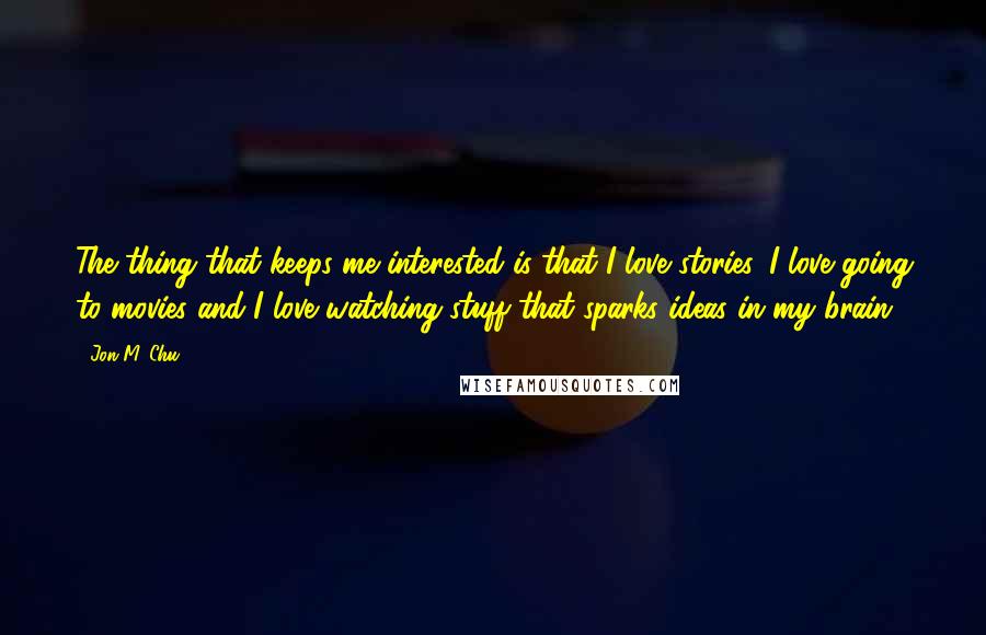 Jon M. Chu quotes: The thing that keeps me interested is that I love stories. I love going to movies and I love watching stuff that sparks ideas in my brain.