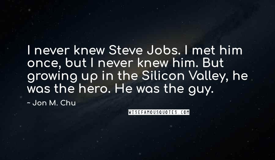 Jon M. Chu quotes: I never knew Steve Jobs. I met him once, but I never knew him. But growing up in the Silicon Valley, he was the hero. He was the guy.