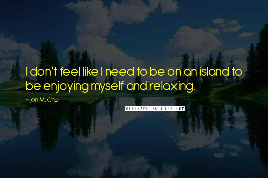 Jon M. Chu quotes: I don't feel like I need to be on an island to be enjoying myself and relaxing.