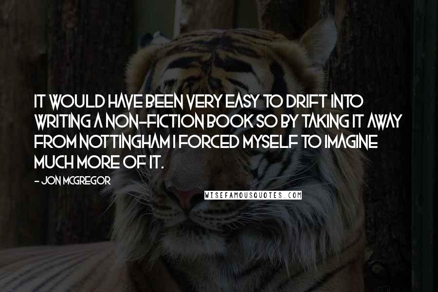 Jon McGregor quotes: It would have been very easy to drift into writing a non-fiction book so by taking it away from Nottingham I forced myself to imagine much more of it.