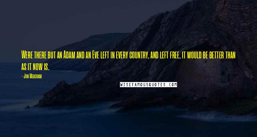 Jon Meacham quotes: Were there but an Adam and an Eve left in every country, and left free, it would be better than as it now is. Jon Meacham quotes: Were there but an Adam and an Eve left in every country, and left free, it would be better than as it now is.