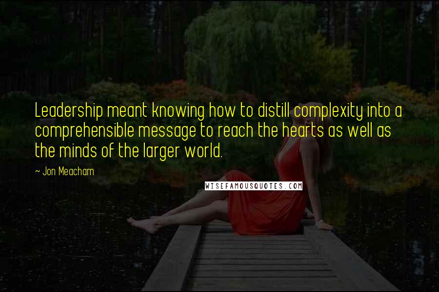 Jon Meacham quotes: Leadership meant knowing how to distill complexity into a comprehensible message to reach the hearts as well as the minds of the larger world. Jon Meacham quotes: Leadership meant knowing how to distill complexity into a comprehensible message to reach the hearts as well as the minds of the larger world.