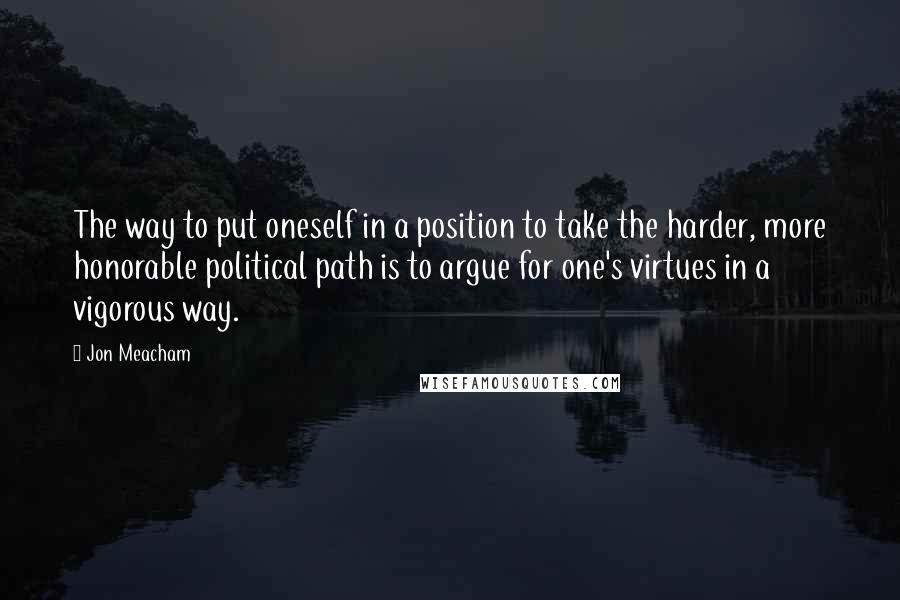 Jon Meacham quotes: The way to put oneself in a position to take the harder, more honorable political path is to argue for one's virtues in a vigorous way.