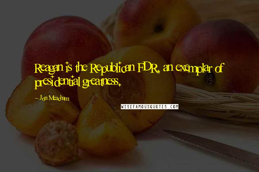 Jon Meacham quotes: Reagan is the Republican FDR, an exemplar of presidential greatness.