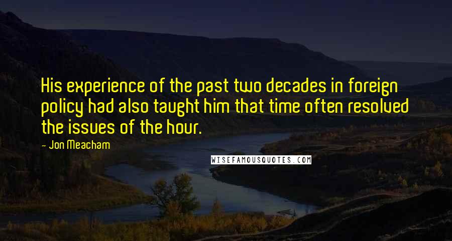 Jon Meacham quotes: His experience of the past two decades in foreign policy had also taught him that time often resolved the issues of the hour.