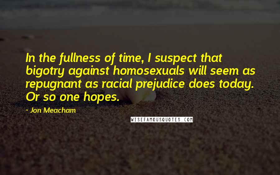 Jon Meacham quotes: In the fullness of time, I suspect that bigotry against homosexuals will seem as repugnant as racial prejudice does today. Or so one hopes. Jon Meacham quotes: In the fullness of time, I suspect that bigotry against homosexuals will seem as repugnant as racial prejudice does today. Or so one hopes.