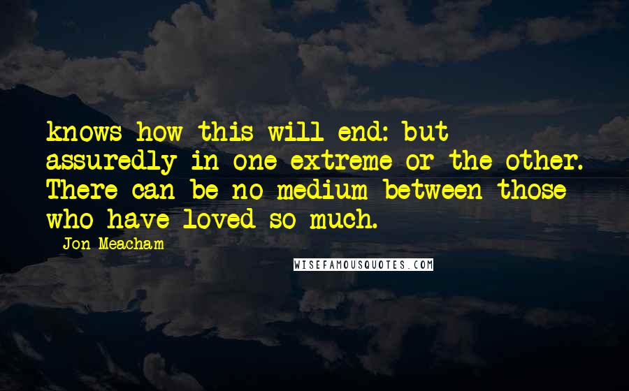 Jon Meacham quotes: knows how this will end: but assuredly in one extreme or the other. There can be no medium between those who have loved so much. Jon Meacham quotes: knows how this will end: but assuredly in one extreme or the other. There can be no medium between those who have loved so much.