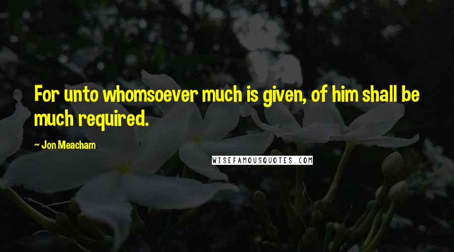 Jon Meacham quotes: For unto whomsoever much is given, of him shall be much required.