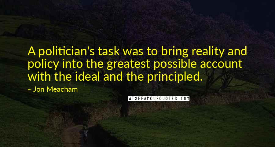 Jon Meacham quotes: A politician's task was to bring reality and policy into the greatest possible account with the ideal and the principled. Jon Meacham quotes: A politician's task was to bring reality and policy into the greatest possible account with the ideal and the principled.