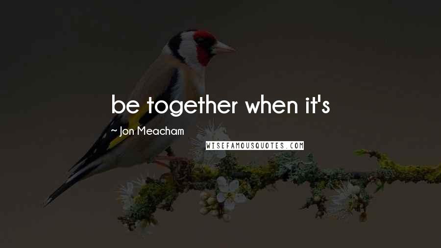 Jon Meacham quotes: be together when it's