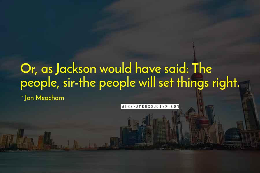 Jon Meacham quotes: Or, as Jackson would have said: The people, sir-the people will set things right.