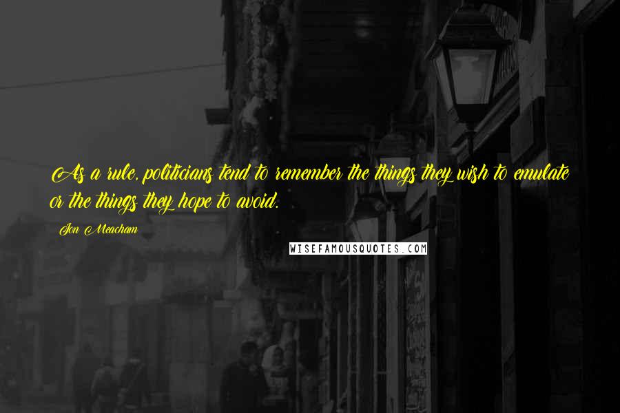 Jon Meacham quotes: As a rule, politicians tend to remember the things they wish to emulate or the things they hope to avoid.
