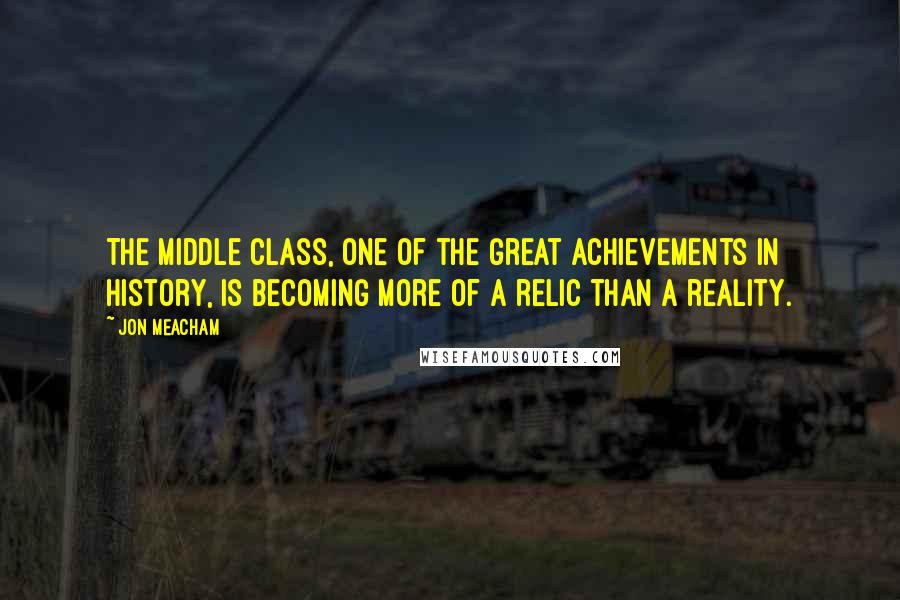 Jon Meacham quotes: The middle class, one of the great achievements in history, is becoming more of a relic than a reality.