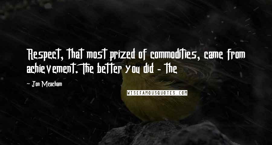 Jon Meacham quotes: Respect, that most prized of commodities, came from achievement. The better you did - the