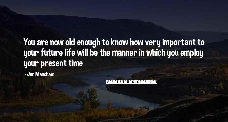 Jon Meacham quotes: You are now old enough to know how very important to your future life will be the manner in which you employ your present time Jon Meacham quotes: You are now old enough to know how very important to your future life will be the manner in which you employ your present time