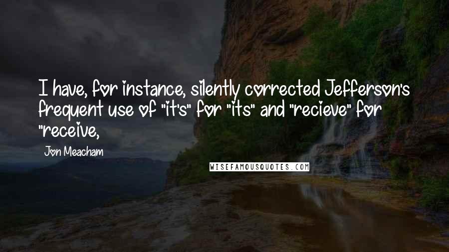 Jon Meacham quotes: I have, for instance, silently corrected Jefferson's frequent use of "it's" for "its" and "recieve" for "receive, Jon Meacham quotes: I have, for instance, silently corrected Jefferson's frequent use of "it's" for "its" and "recieve" for "receive,