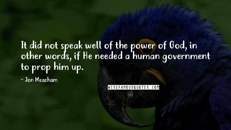 Jon Meacham quotes: It did not speak well of the power of God, in other words, if He needed a human government to prop him up. Jon Meacham quotes: It did not speak well of the power of God, in other words, if He needed a human government to prop him up.