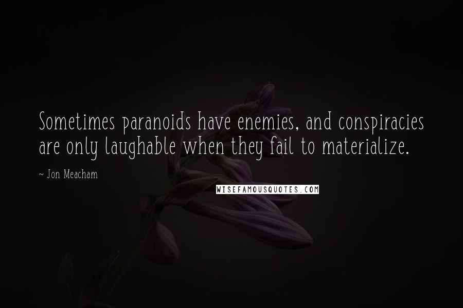 Jon Meacham quotes: Sometimes paranoids have enemies, and conspiracies are only laughable when they fail to materialize. Jon Meacham quotes: Sometimes paranoids have enemies, and conspiracies are only laughable when they fail to materialize.