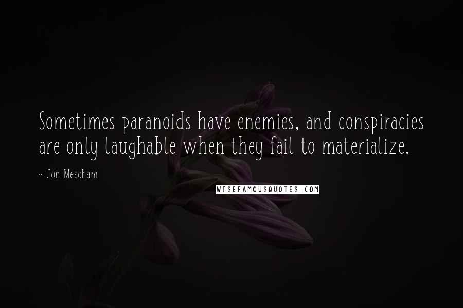 Jon Meacham quotes: Sometimes paranoids have enemies, and conspiracies are only laughable when they fail to materialize.