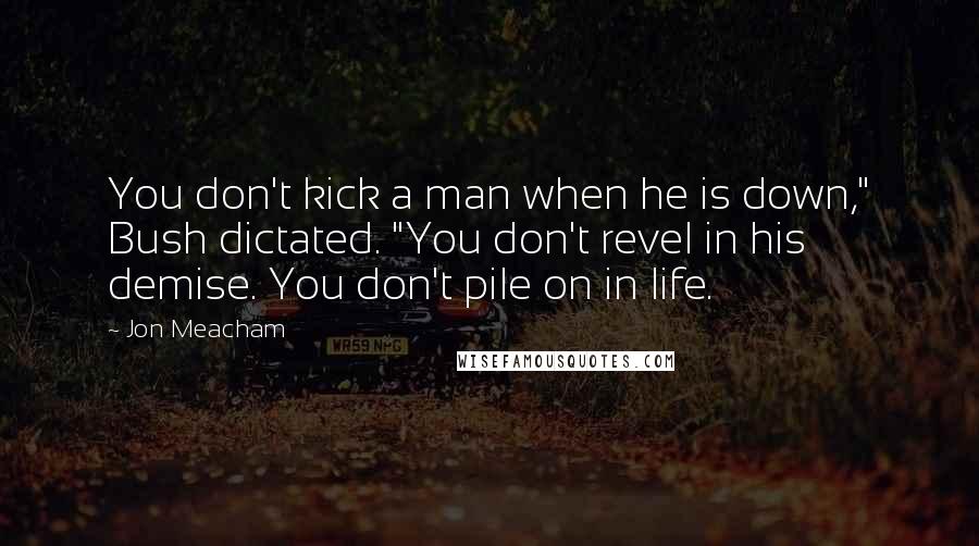 Jon Meacham quotes: You don't kick a man when he is down," Bush dictated. "You don't revel in his demise. You don't pile on in life. Jon Meacham quotes: You don't kick a man when he is down," Bush dictated. "You don't revel in his demise. You don't pile on in life.