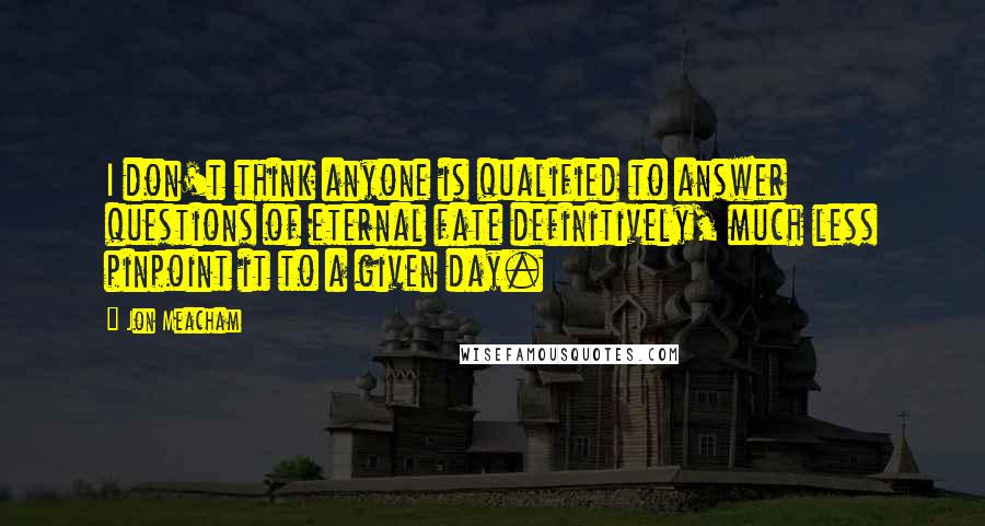 Jon Meacham quotes: I don't think anyone is qualified to answer questions of eternal fate definitively, much less pinpoint it to a given day. Jon Meacham quotes: I don't think anyone is qualified to answer questions of eternal fate definitively, much less pinpoint it to a given day.