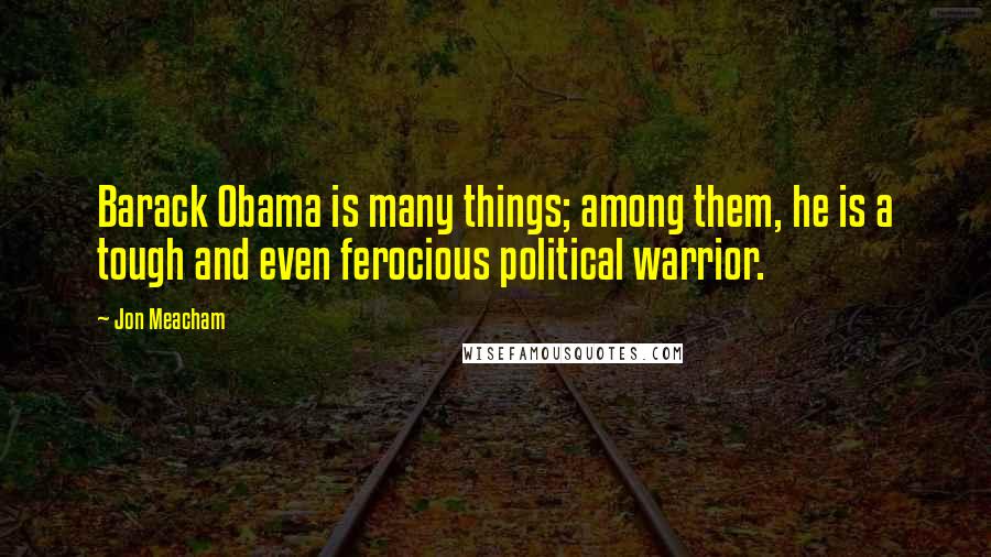 Jon Meacham quotes: Barack Obama is many things; among them, he is a tough and even ferocious political warrior.