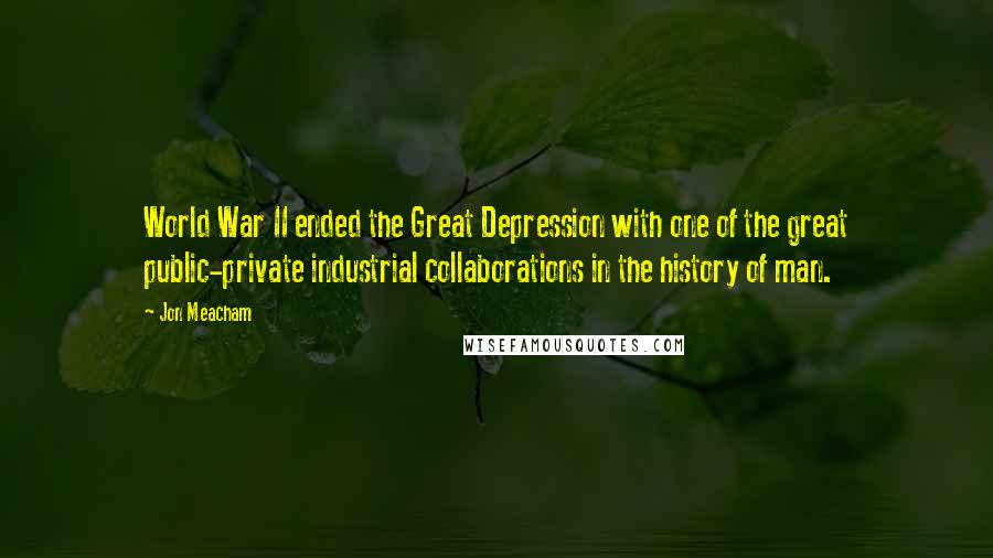 Jon Meacham quotes: World War II ended the Great Depression with one of the great public-private industrial collaborations in the history of man.