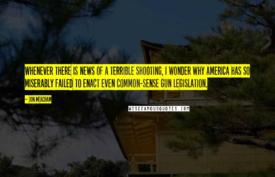 Jon Meacham quotes: Whenever there is news of a terrible shooting, I wonder why America has so miserably failed to enact even common-sense gun legislation. Jon Meacham quotes: Whenever there is news of a terrible shooting, I wonder why America has so miserably failed to enact even common-sense gun legislation.
