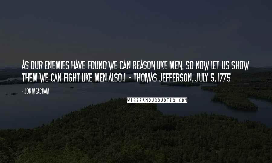 Jon Meacham quotes: As our enemies have found we can reason like men, so now let us show them we can fight like men also.1 - THOMAS JEFFERSON, July 5, 1775 Jon Meacham quotes: As our enemies have found we can reason like men, so now let us show them we can fight like men also.1 - THOMAS JEFFERSON, July 5, 1775