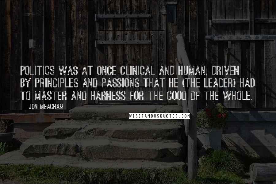 Jon Meacham quotes: Politics was at once clinical and human, driven by principles and passions that he (the leader) had to master and harness for the good of the whole.