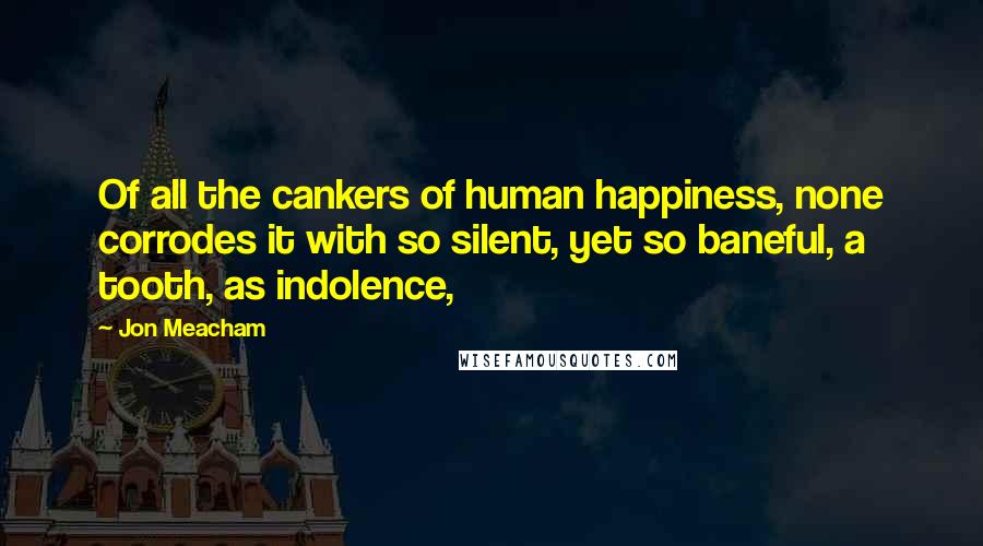 Jon Meacham quotes: Of all the cankers of human happiness, none corrodes it with so silent, yet so baneful, a tooth, as indolence, Jon Meacham quotes: Of all the cankers of human happiness, none corrodes it with so silent, yet so baneful, a tooth, as indolence,