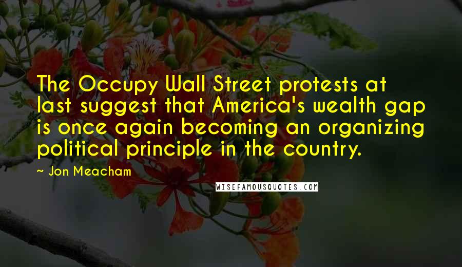 Jon Meacham quotes: The Occupy Wall Street protests at last suggest that America's wealth gap is once again becoming an organizing political principle in the country. Jon Meacham quotes: The Occupy Wall Street protests at last suggest that America's wealth gap is once again becoming an organizing political principle in the country.