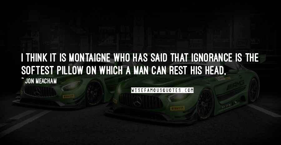 Jon Meacham quotes: I THINK IT IS MONTAIGNE who has said that ignorance is the softest pillow on which a man can rest his head, Jon Meacham quotes: I THINK IT IS MONTAIGNE who has said that ignorance is the softest pillow on which a man can rest his head,