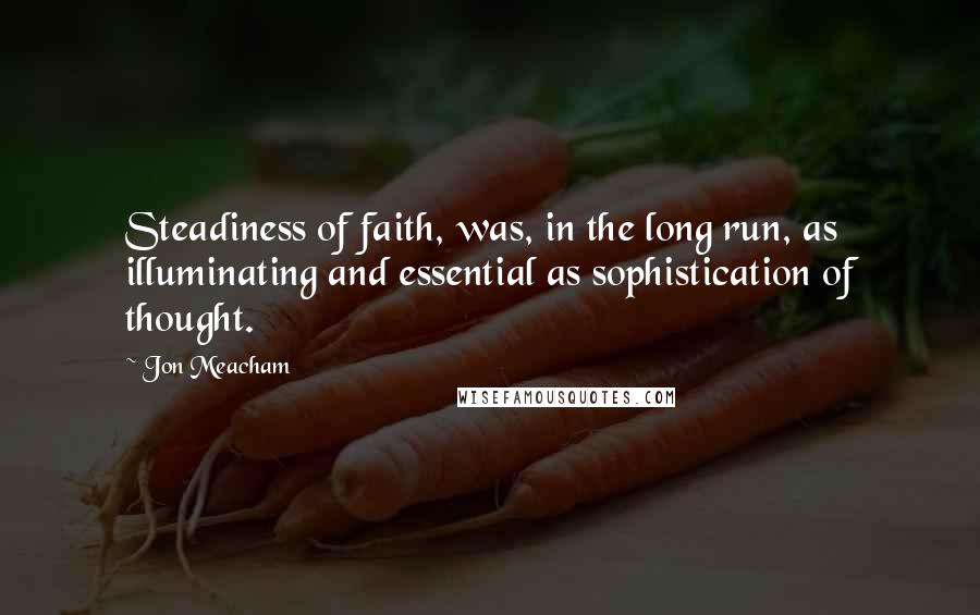 Jon Meacham quotes: Steadiness of faith, was, in the long run, as illuminating and essential as sophistication of thought.