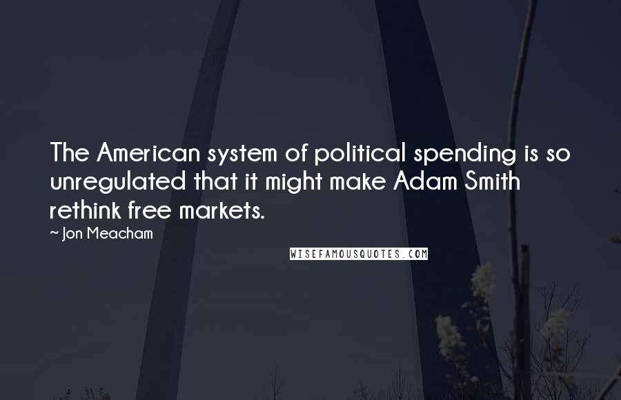 Jon Meacham quotes: The American system of political spending is so unregulated that it might make Adam Smith rethink free markets. Jon Meacham quotes: The American system of political spending is so unregulated that it might make Adam Smith rethink free markets.