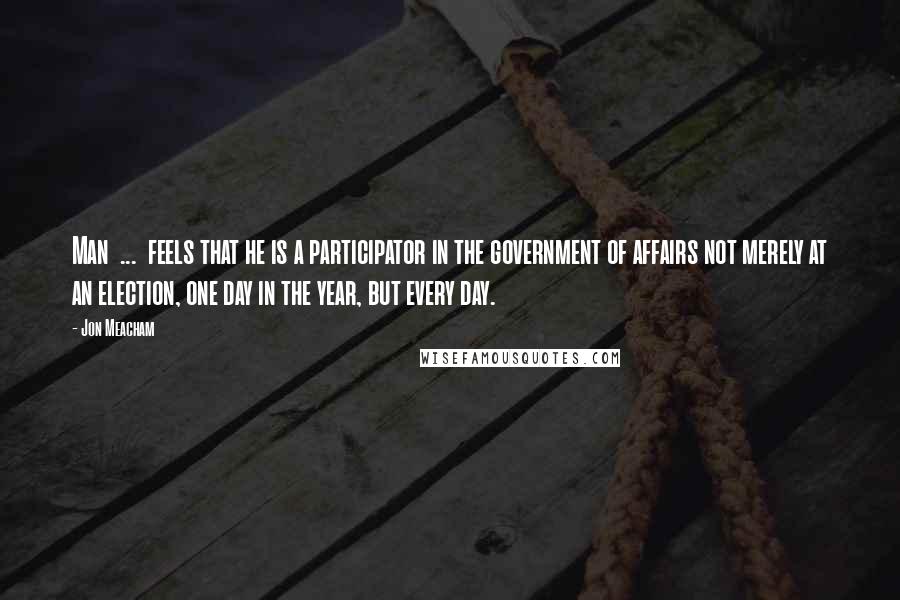 Jon Meacham quotes: Man ... feels that he is a participator in the government of affairs not merely at an election, one day in the year, but every day.