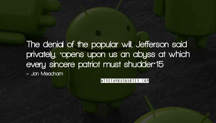 Jon Meacham quotes: The denial of the popular will, Jefferson said privately, "opens upon us an abyss at which every sincere patriot must shudder."15