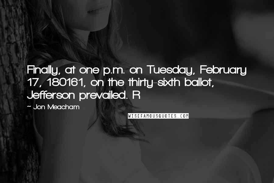 Jon Meacham quotes: Finally, at one p.m. on Tuesday, February 17, 180161, on the thirty-sixth ballot, Jefferson prevailed. R