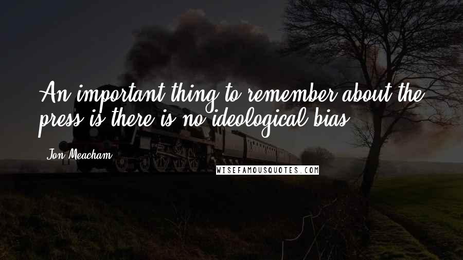 Jon Meacham quotes: An important thing to remember about the press is there is no ideological bias