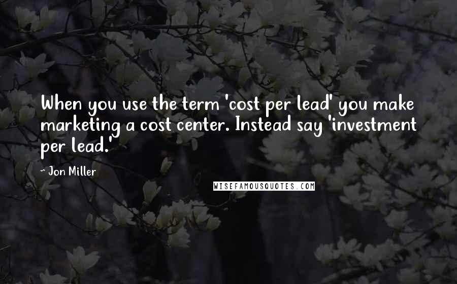 Jon Miller quotes: When you use the term 'cost per lead' you make marketing a cost center. Instead say 'investment per lead.'