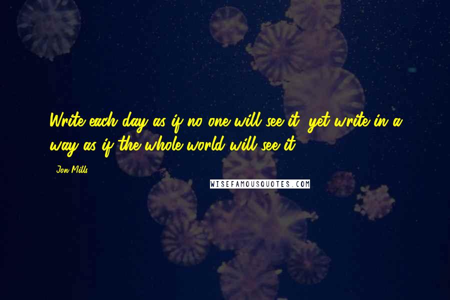 Jon Mills quotes: Write each day as if no one will see it, yet write in a way as if the whole world will see it.