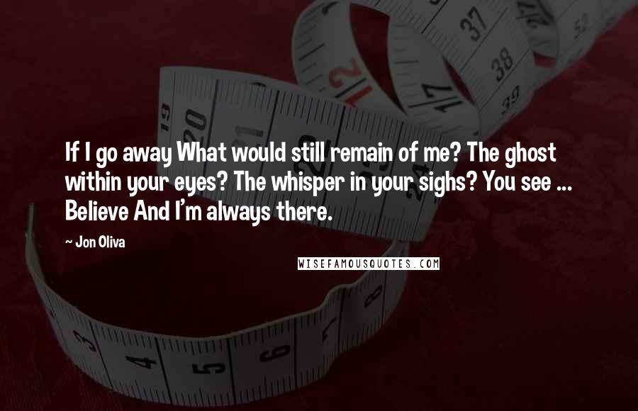 Jon Oliva quotes: If I go away What would still remain of me? The ghost within your eyes? The whisper in your sighs? You see ... Believe And I'm always there. Jon Oliva quotes: If I go away What would still remain of me? The ghost within your eyes? The whisper in your sighs? You see ... Believe And I'm always there.