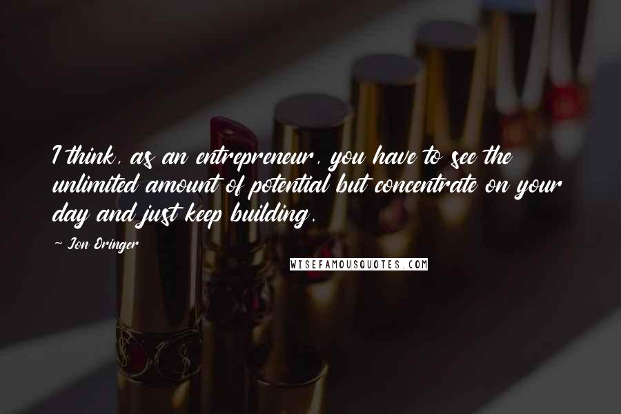 Jon Oringer quotes: I think, as an entrepreneur, you have to see the unlimited amount of potential but concentrate on your day and just keep building.